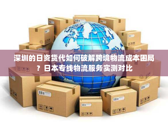 深圳的日资货代如何破解跨境物流成本困局？日本专线物流服务实测对比