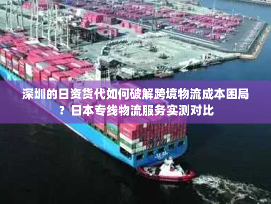 深圳的日资货代如何破解跨境物流成本困局？日本专线物流服务实测对比