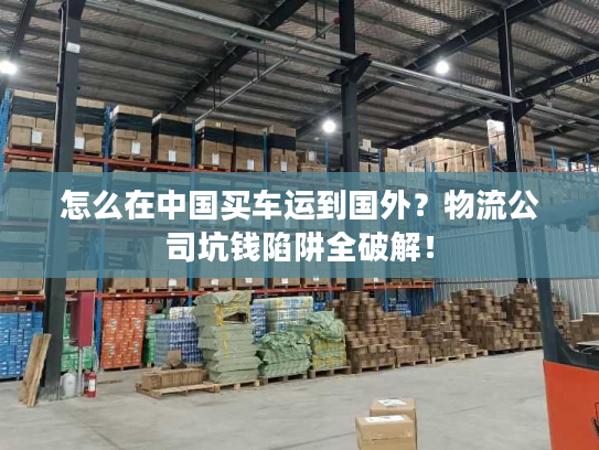 怎么在中国买车运到国外？物流公司坑钱陷阱全破解！