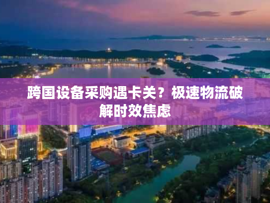 跨国设备采购遇卡关？极速物流破解时效焦虑