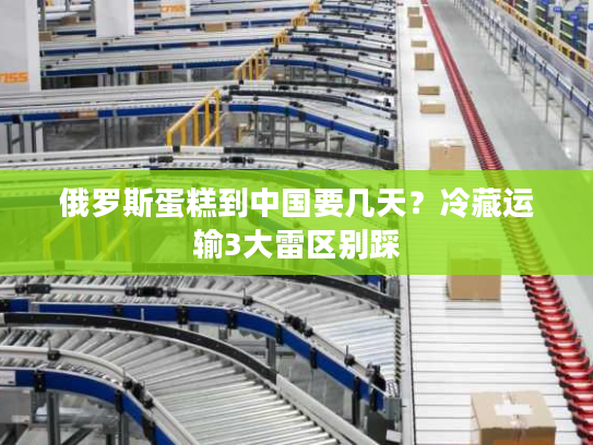 俄罗斯蛋糕到中国要几天？冷藏运输3大雷区别踩