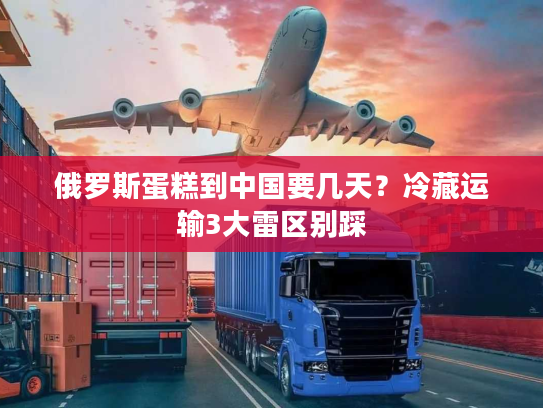 俄罗斯蛋糕到中国要几天？冷藏运输3大雷区别踩