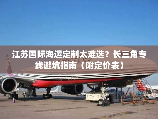 江苏国际海运定制太难选？长三角专线避坑指南（附定价表）