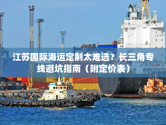 江苏国际海运定制太难选？长三角专线避坑指南（附定价表）