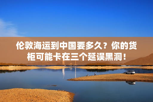 伦敦海运到中国要多久？你的货柜可能卡在三个延误黑洞！