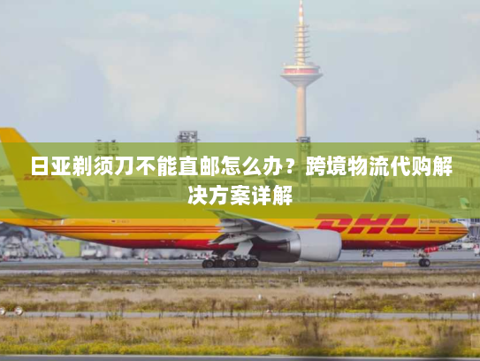 日亚剃须刀不能直邮怎么办？跨境物流代购解决方案详解