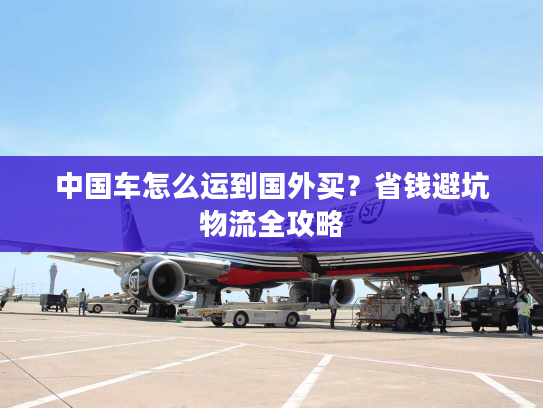中国车怎么运到国外买？省钱避坑物流全攻略