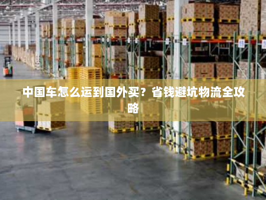 中国车怎么运到国外买？省钱避坑物流全攻略