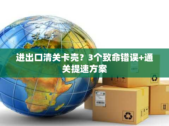 进出口清关卡壳?3个致命错误+通关提速方案 进出口清关卡壳?3个致命错误+通关提速方案