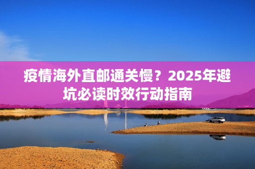疫情海外直邮通关慢？2025年避坑必读时效行动指南