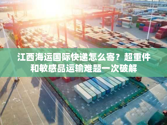 江西海运国际快递怎么寄？超重件和敏感品运输难题一次破解