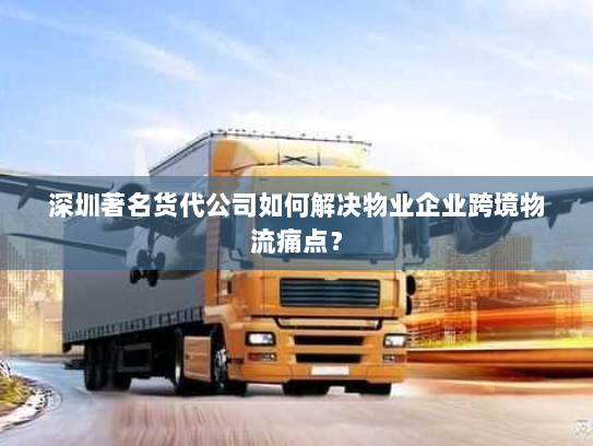 深圳著名货代公司如何解决物业企业跨境物流痛点？