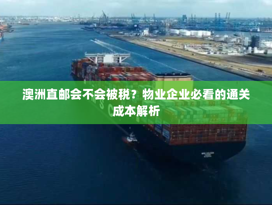 澳洲直邮会不会被税？物业企业必看的通关成本解析