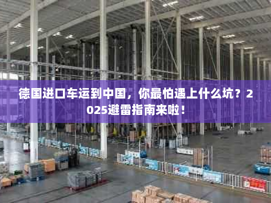 德国进口车运到中国，你最怕遇上什么坑？2025避雷指南来啦！