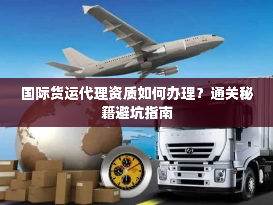 国际货运代理资质如何办理?通关秘籍避坑指南 国际货运代理资质如何办理?通关秘籍避坑指南