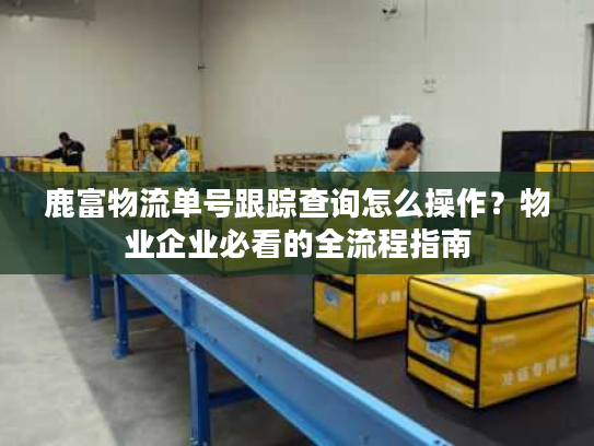 鹿富物流单号跟踪查询怎么操作？物业企业必看的全流程指南