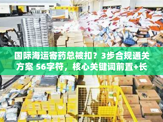 国际海运寄药总被扣？3步合规通关方案 56字符，核心关键词前置+长尾词组合）