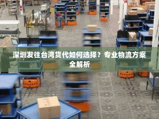 深圳发往台湾货代如何选择?专业物流方案全解析 深圳发往台湾货代如何选择?专业物流方案全解析