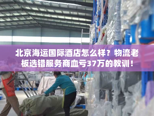 北京海运国际酒店怎么样？物流老板选错服务商血亏37万的教训！