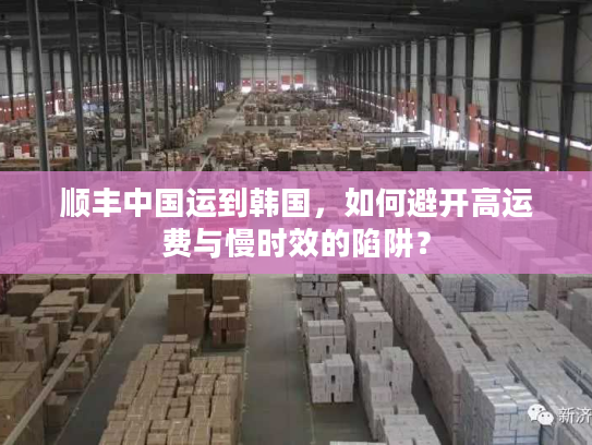 顺丰中国运到韩国，如何避开高运费与慢时效的陷阱？