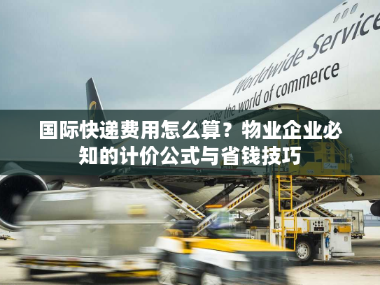 国际快递费用怎么算？物业企业必知的计价公式与省钱技巧