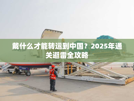 戴什么才能转运到中国？2025年通关避雷全攻略