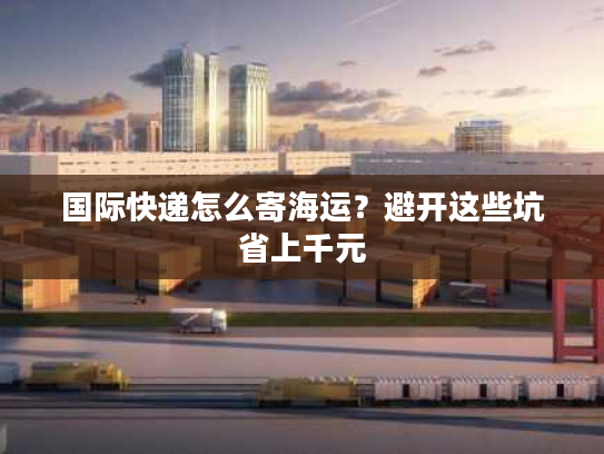 国际快递怎么寄海运？避开这些坑省上千元