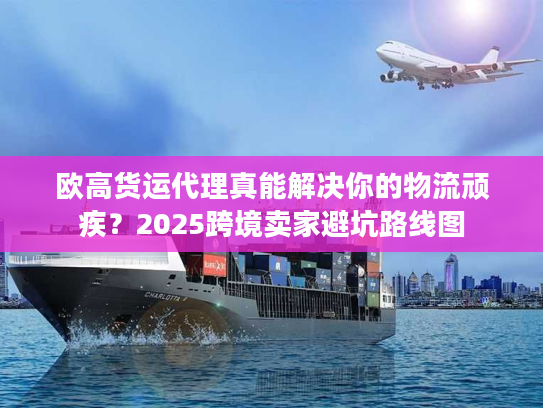 欧高货运代理真能解决你的物流顽疾？2025跨境卖家避坑路线图
