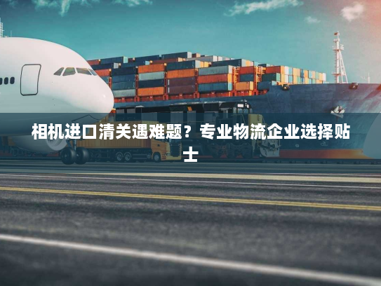 相机进口清关遇难题？专业物流企业选择贴士
