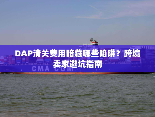 DAP清关费用暗藏哪些陷阱？跨境卖家避坑指南