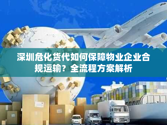 深圳危化货代如何保障物业企业合规运输？全流程方案解析