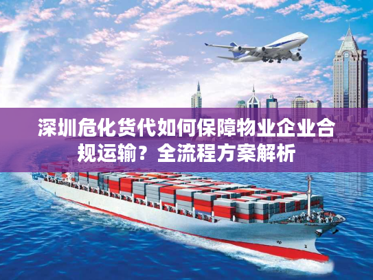 深圳危化货代如何保障物业企业合规运输？全流程方案解析