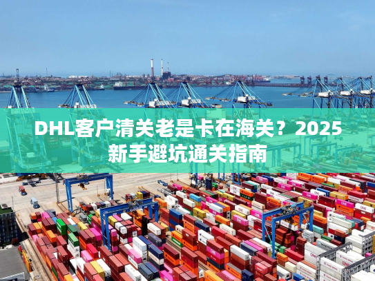 DHL客户清关老是卡在海关？2025新手避坑通关指南