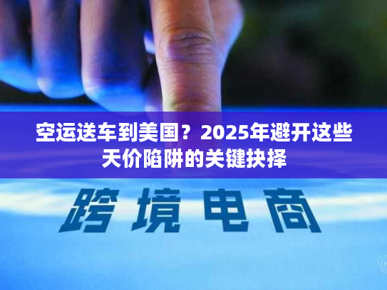 空运送车到美国？2025年避开这些天价陷阱的关键抉择