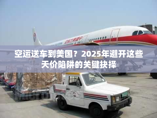 空运送车到美国？2025年避开这些天价陷阱的关键抉择