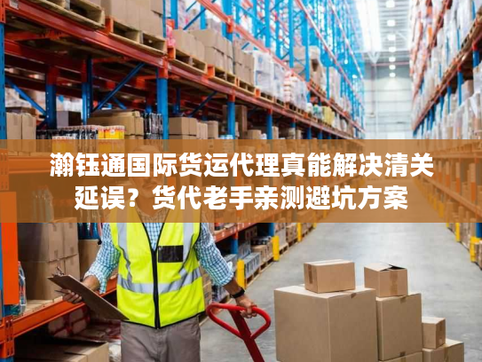 瀚钰通国际货运代理真能解决清关延误？货代老手亲测避坑方案