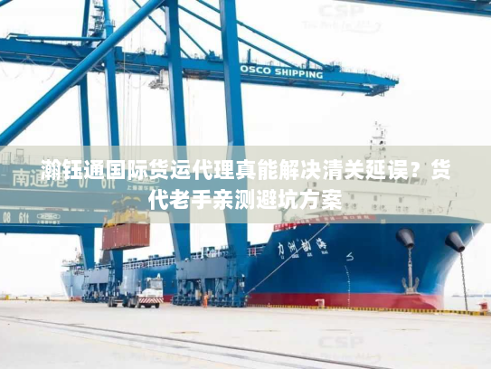 瀚钰通国际货运代理真能解决清关延误？货代老手亲测避坑方案