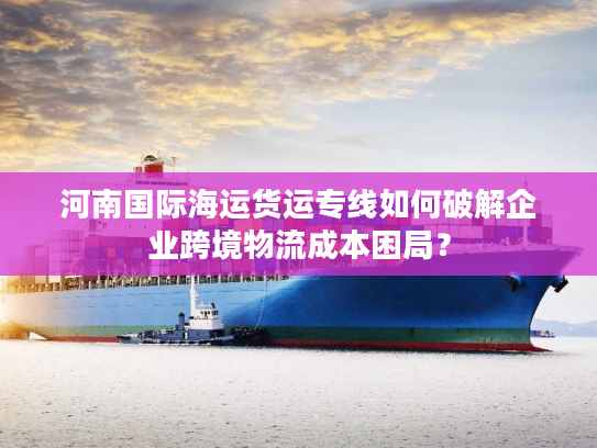 河南国际海运货运专线如何破解企业跨境物流成本困局？