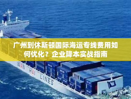 广州到休斯顿国际海运专线费用如何优化？企业降本实战指南