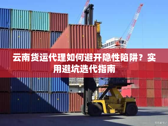 云南货运代理如何避开隐性陷阱？实用避坑选代指南