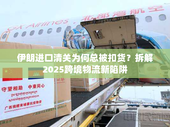 伊朗进口清关为何总被扣货？拆解2025跨境物流新陷阱