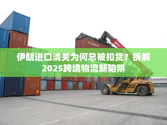 伊朗进口清关为何总被扣货？拆解2025跨境物流新陷阱