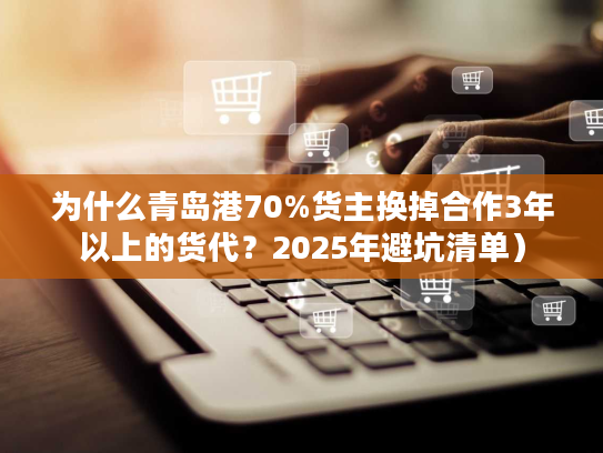 为什么青岛港70%货主换掉合作3年以上的货代？2025年避坑清单）