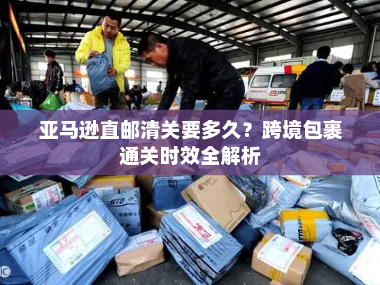亚马逊直邮清关要多久?跨境包裹通关时效全解析 亚马逊直邮清关要多久?跨境包裹通关时效全解析