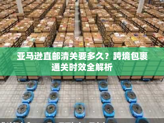 亚马逊直邮清关要多久?跨境包裹通关时效全解析 亚马逊直邮清关要多久?跨境包裹通关时效全解析