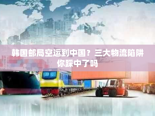 韩国邮局空运到中国？三大物流陷阱你踩中了吗