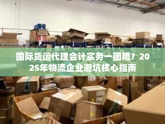 国际货运代理会计实务一团糟？2025年物流企业避坑核心指南