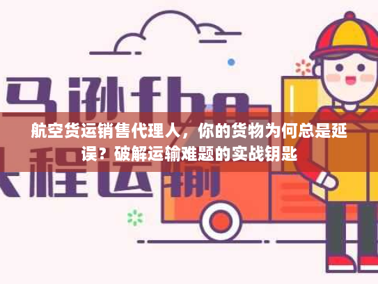 航空货运销售代理人，你的货物为何总是延误？破解运输难题的实战钥匙