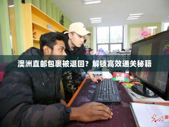 澳洲直邮包裹被退回？解锁高效通关秘籍