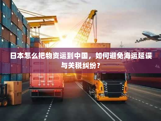 日本怎么把物资运到中国，如何避免海运延误与关税纠纷？